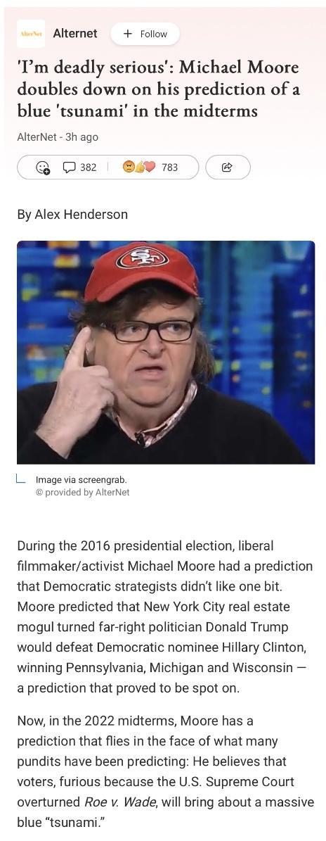 Alternet Follow Im deadly serious Michael Moore doubles down on his prediction of a blue tsunami in the midterms AlterNet 3h ago 382 2 783 By Alex Henderson L image via screengrab provided by AlterN During the 2016 presidential election liberal filmmakeractivist Michael Moore had a prediction that Democratic strategists didnt like one bit Moore predicted that New York City real estate mogul turned
