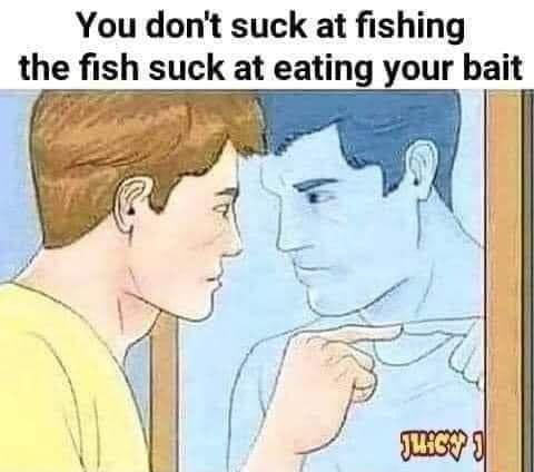 You dont suck at fishing the fish suck at eating your bait