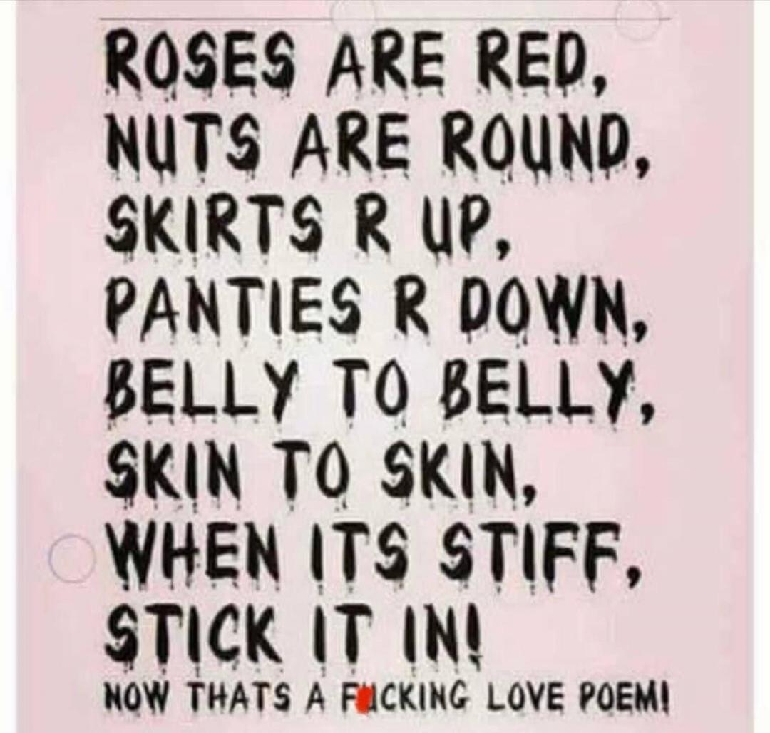 ROSES ARE RED, NUTS ARE ROUND, SKIRTS R UP, PANTIES R DOWN, BELLY TO BELLY, SKIN TO SKIN, WHEN ITS STIFF, STICK IT IN! NOW THATS A F*CKING LOVE POEM!