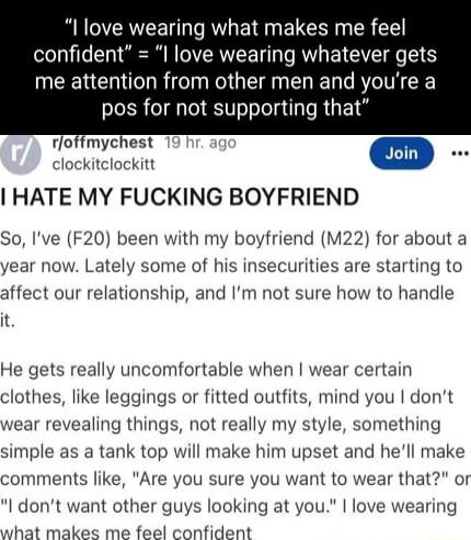 I love wearing what makes me feel confident I love wearing whatever gets me attention from other men and youre a pos for not supporting that rloffmychest clockitclockitt i HATE MY FUCKING BOYFRIEND So Ive F20 been with my boyfriend M22 for about a year now Lately some of his insecurities are starting to affect our relationship and Im not sure how to handle it He gets really uncomfortable when wear