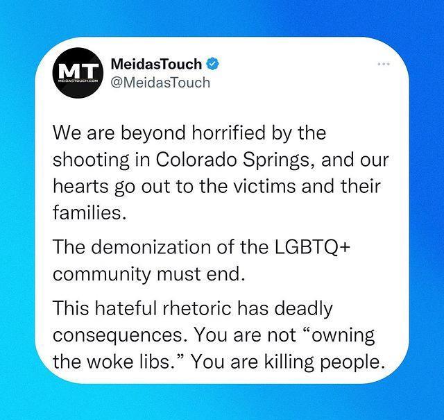 MeidasTouch MeidasTouch We are beyond horrified by the shooting in Colorado Springs and our hearts go out to the victims and their families The demonization of the LGBTQ community must end This hateful rhetoric has deadly consequences You are not owning the woke libs You are killing people
