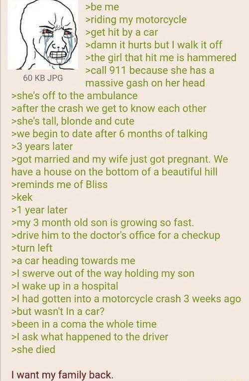 be me riding my motorcycle get hit by a car damn it hurts but walk it off the girl that hit me is hammered call 911 because she has a massive gash on her head shes off to the ambulance after the crash we get to know each other shes tall blonde and cute we begin to date after 6 months of talking 3 years later got married and my wife just got pregnant We have a house on the bottom of a beautiful hil