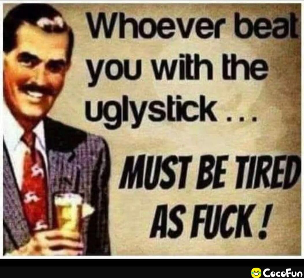 Whoever beat you with the uglystick ... MUST BE TIRED AS FUCK !