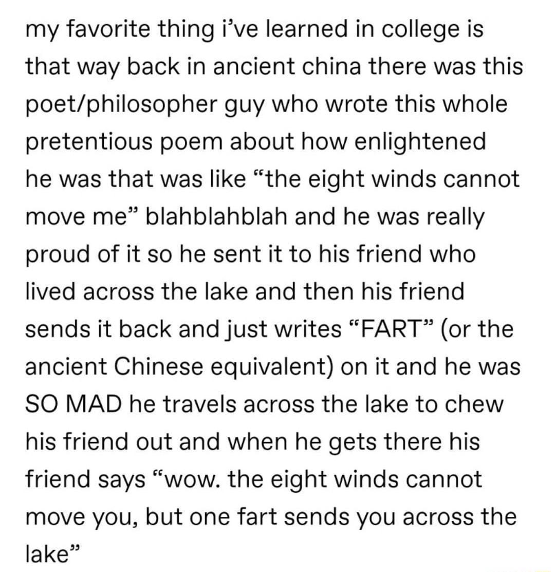 my favorite thing ive learned in college is that way back in ancient china there was this poetphilosopher guy who wrote this whole pretentious poem about how enlightened he was that was like the eight winds cannot move me blahblahblah and he was really proud of it so he sent it to his friend who lived across the lake and then his friend sends it back and just writes FART or the ancient Chinese equ