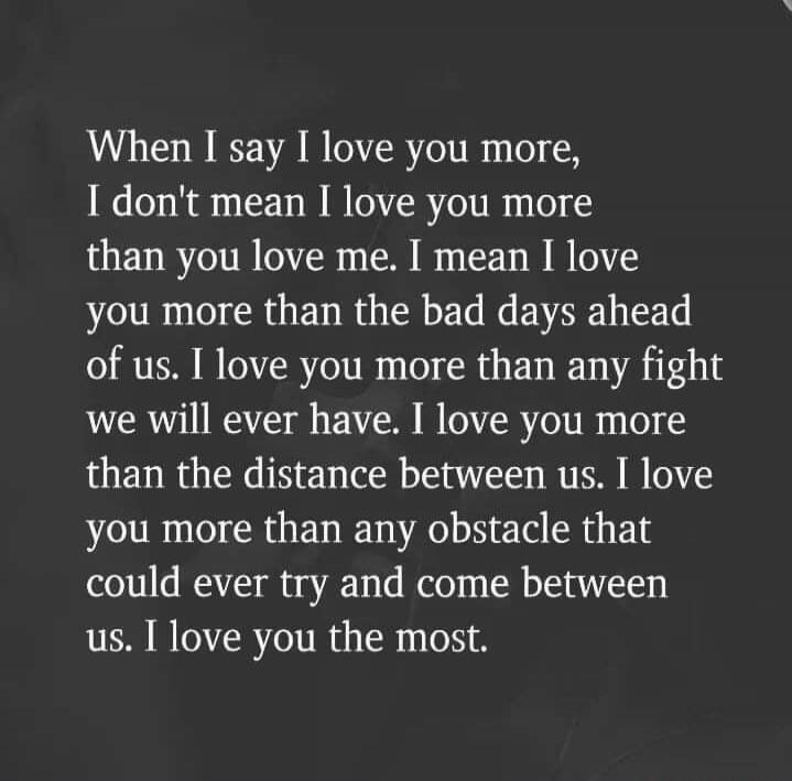When I say I love you more,
I don't mean I love you more
than you love me. I mean I love
you more than the bad days ahead
of us. I love you more than any fight
we will ever have. I love you more
than the distance between us. I love
you more than any obstacle that
could ever try and come between
us. I love you the most.