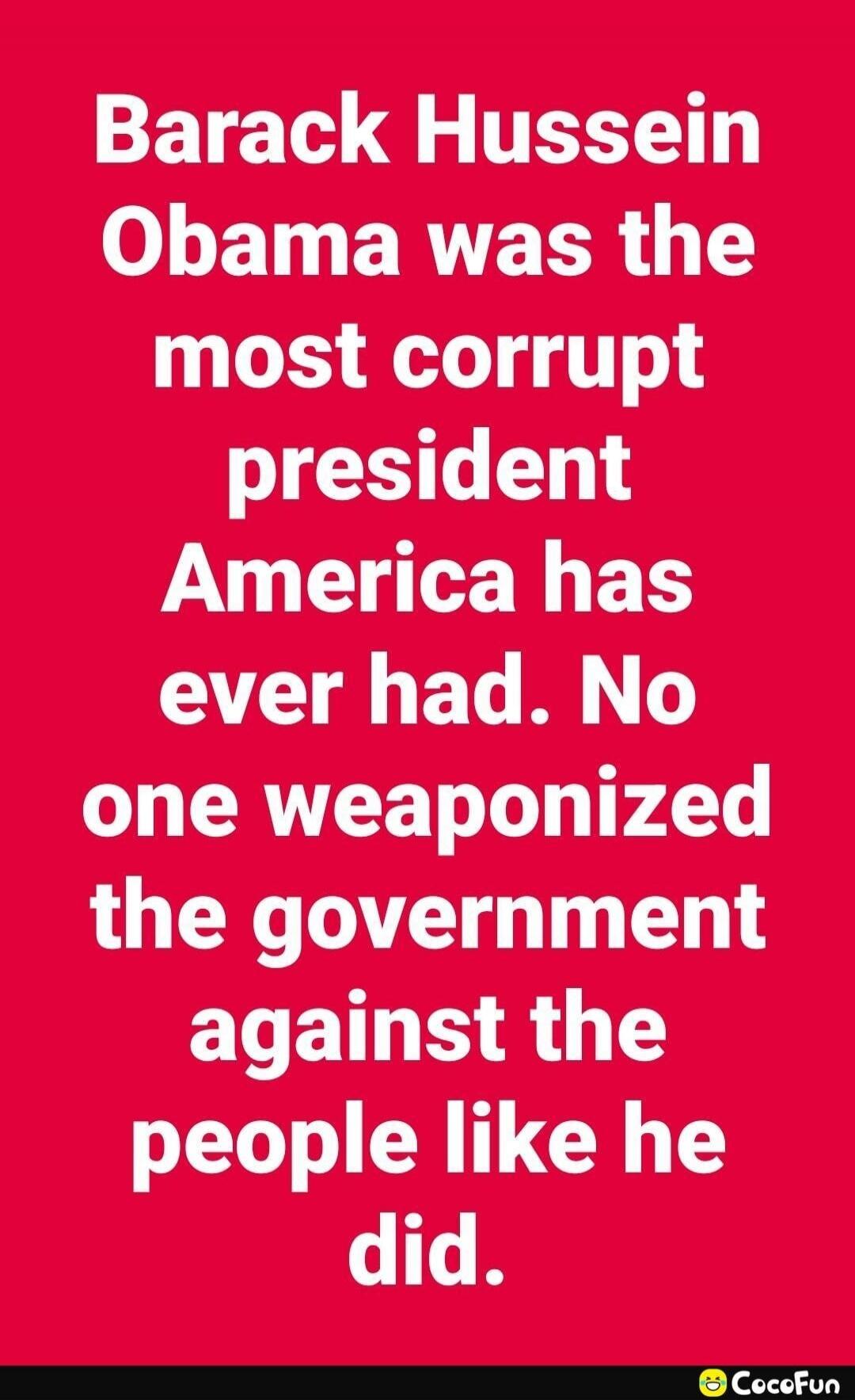 Barack Hussein Obama was the most corrupt president America has ever had. No one weaponized the government against the people like he did.