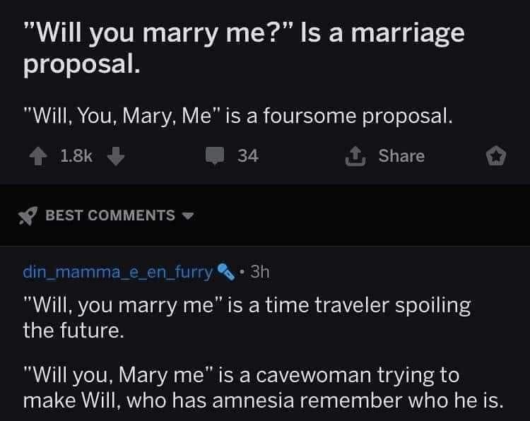 Will you marry me Is a marriage proposal Will You Mary Me is a foursome proposal 4 18k w34 Share BEST COMMENTS din_mamma_e_en_furry 3h Will you marry me is a time traveler spoiling LUCRTITCH Will you Mary me is a cavewoman trying to make Will who has amnesia remember who he is