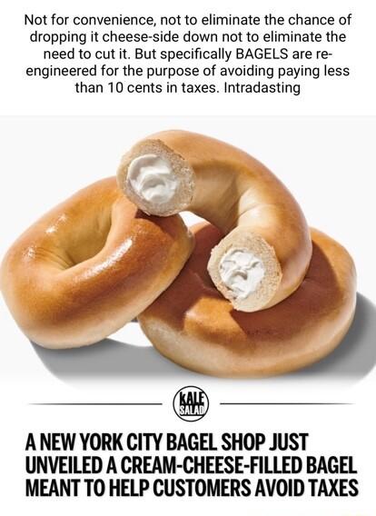 Not for convenience not to eliminate the chance of dropping it cheese side down not to eliminate the need to cut it But specifically BAGELS are re engineered for the purpose of avoiding paying less than 10 cents in taxes Intradasting ANEW YORK CITY BAGEL SHOP JUST UNVEILED A CREAM CHEESE FILLED BAGEL MEANT TO HELP CUSTOMERS AVOID TAXES