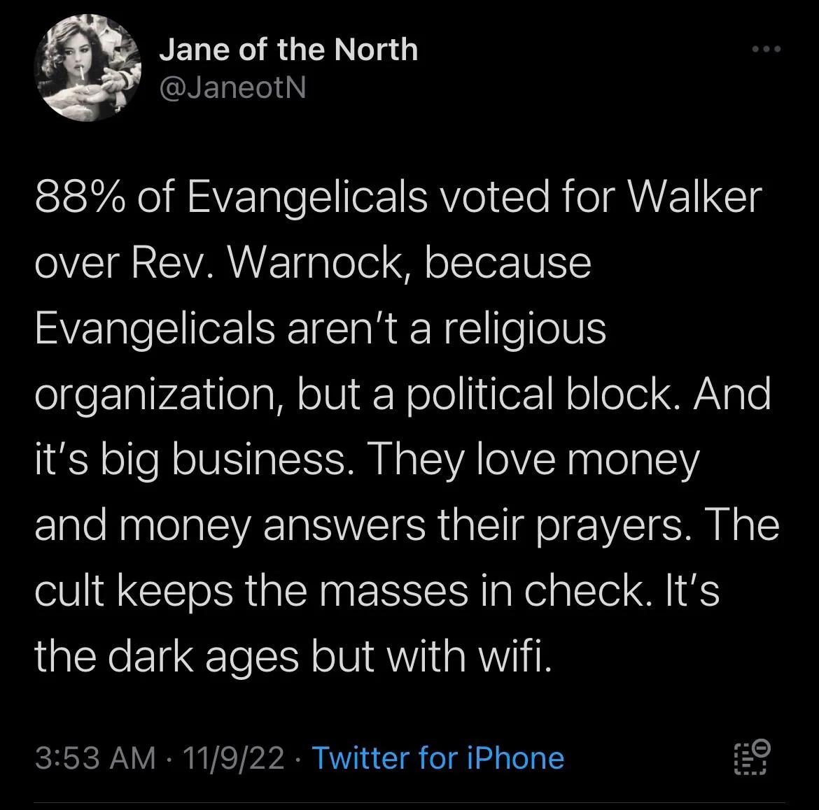 NELERO RGN0 S GNELETI 88 of Evangelicals voted for Walker over Rev Warnock because Evangelicals arent a religious olgeEIalr41lo g M o VI Nele IiozNoleel WVgle its big business They love money and money answers their prayers The cult keeps the masses in check Its the dark ages but with wifi 353 AM 11922 Twitter for iPhone RO QENTEEICNT A RelTl CRET SR GRIEH