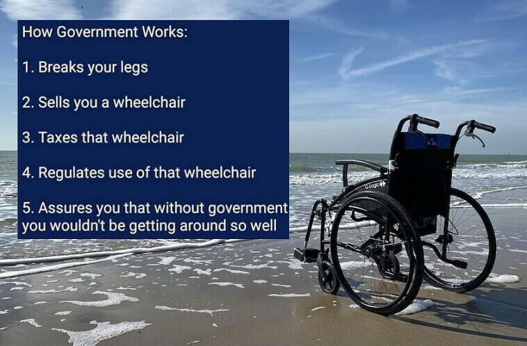 How Government Works 1 Breaks your legs 2 Sells you a wheelchair 3 Taxes that wheelchair 4 Regulates use of that wheelchair 5 Assures you that without government you wouldnt be getting around so well