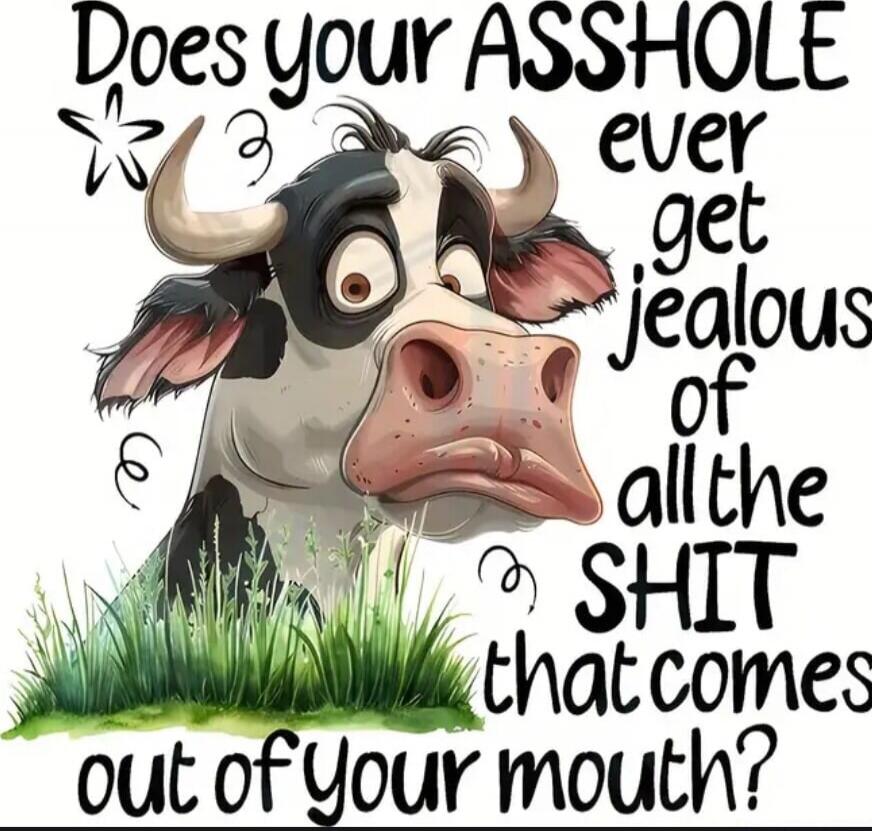 Does your ASSHOLE ever get jealous of all the SHIT that comes out of your mouth?