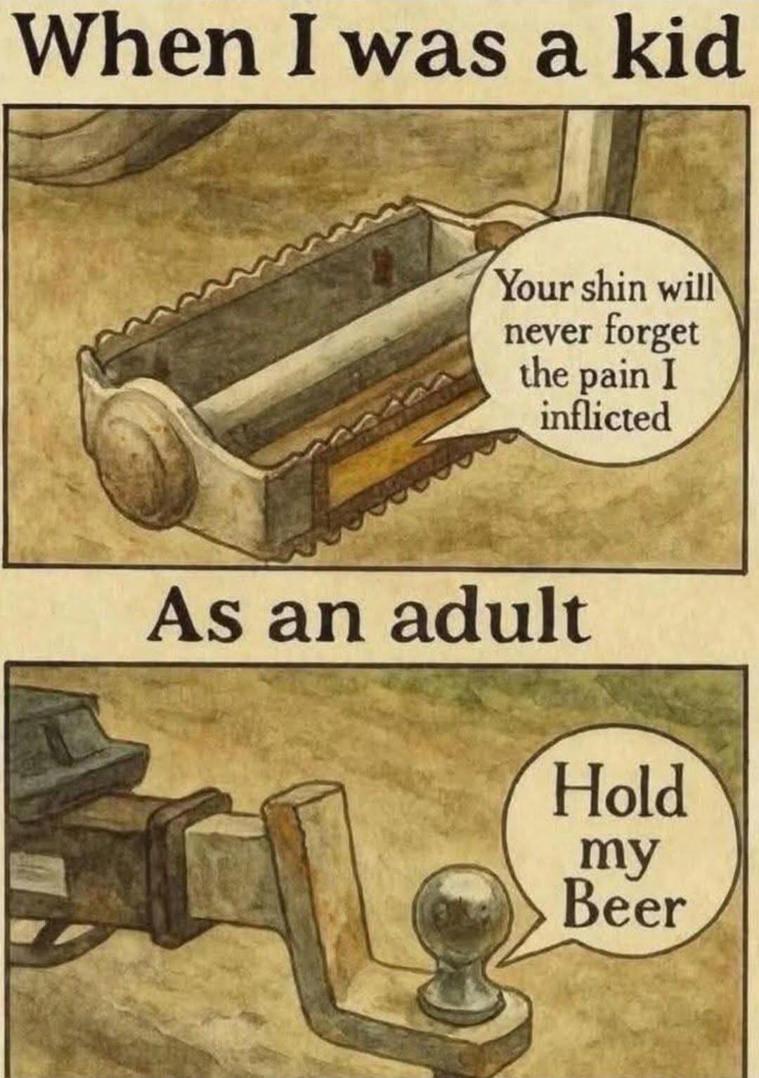 When I was a kid
Your shin will never forget the pain I inflicted
As an adult
Hold my Beer