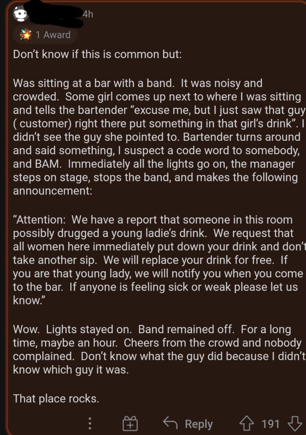 9 4h 3 1 Award Dont know if this is common but Was sitting at a bar with a band It was noisy and crowded Some girl comes up next to where was sitting and tells the bartender excuse me but just saw that guy customer right there put something in that girls drink didnt see the guy she pointed to Bartender turns around and said something suspect a code word to somebody and BAM Immediately all the ligh