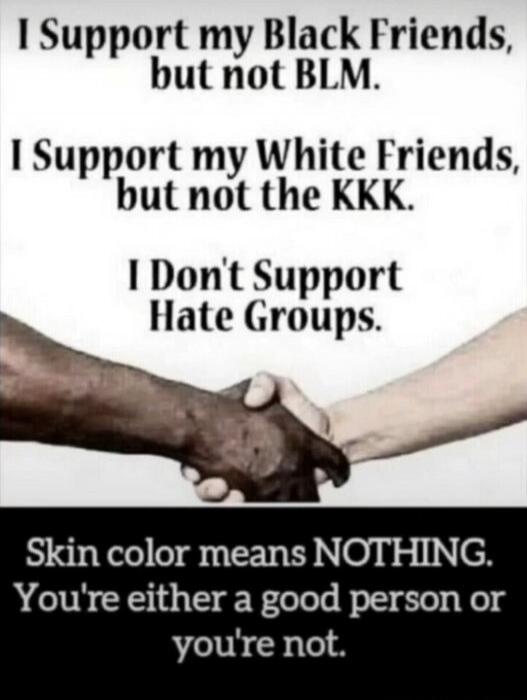 I Support my Black Friends, but not BLM. I Support my White Friends, but not the KKK. I Don't Support Hate Groups. Skin color means NOTHING. You're either a good person or you're not.