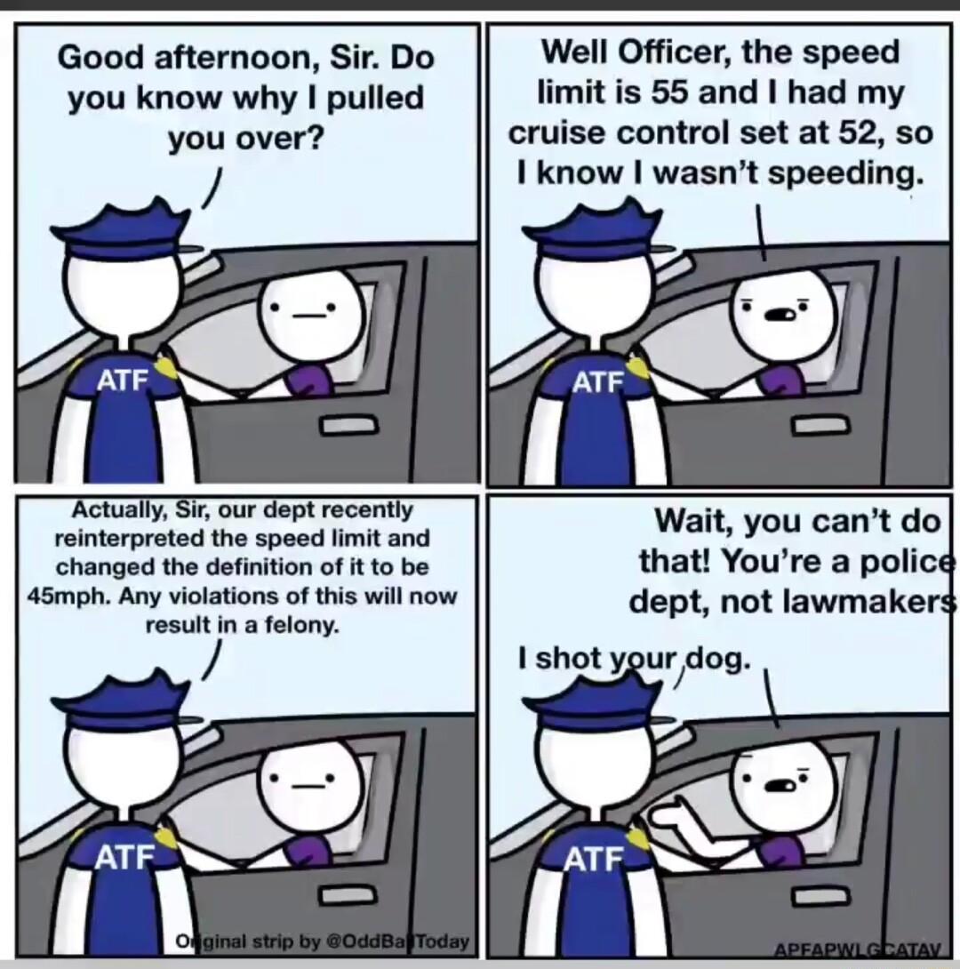 Good afternoon Sir Do you know why pulled you over Well Officer the speed it is 55 and had my cruise control set at 52 50 I know wasnt speeding Actually S our dept recently reinterpreted the speed fimit and changed the definition of it to be 45mph Any violations of this wil now resutin a felony Wait you cant do that Youre a polic dept not lawmakers