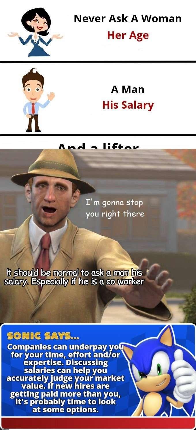 Never Ask A Woman Her Age A Man His Salary Im gonna stop you right there ltishotild bejnormalito askiaimanihis salaryAEspeciallylifihe is a cowerker SORNIC SAYS 1 CELIEECE LT G BRI for your time effort andor O T EEND EETES 4 salaries can help you accurately judge your market value If new hires are getting paid more than you its probably time to look at some options