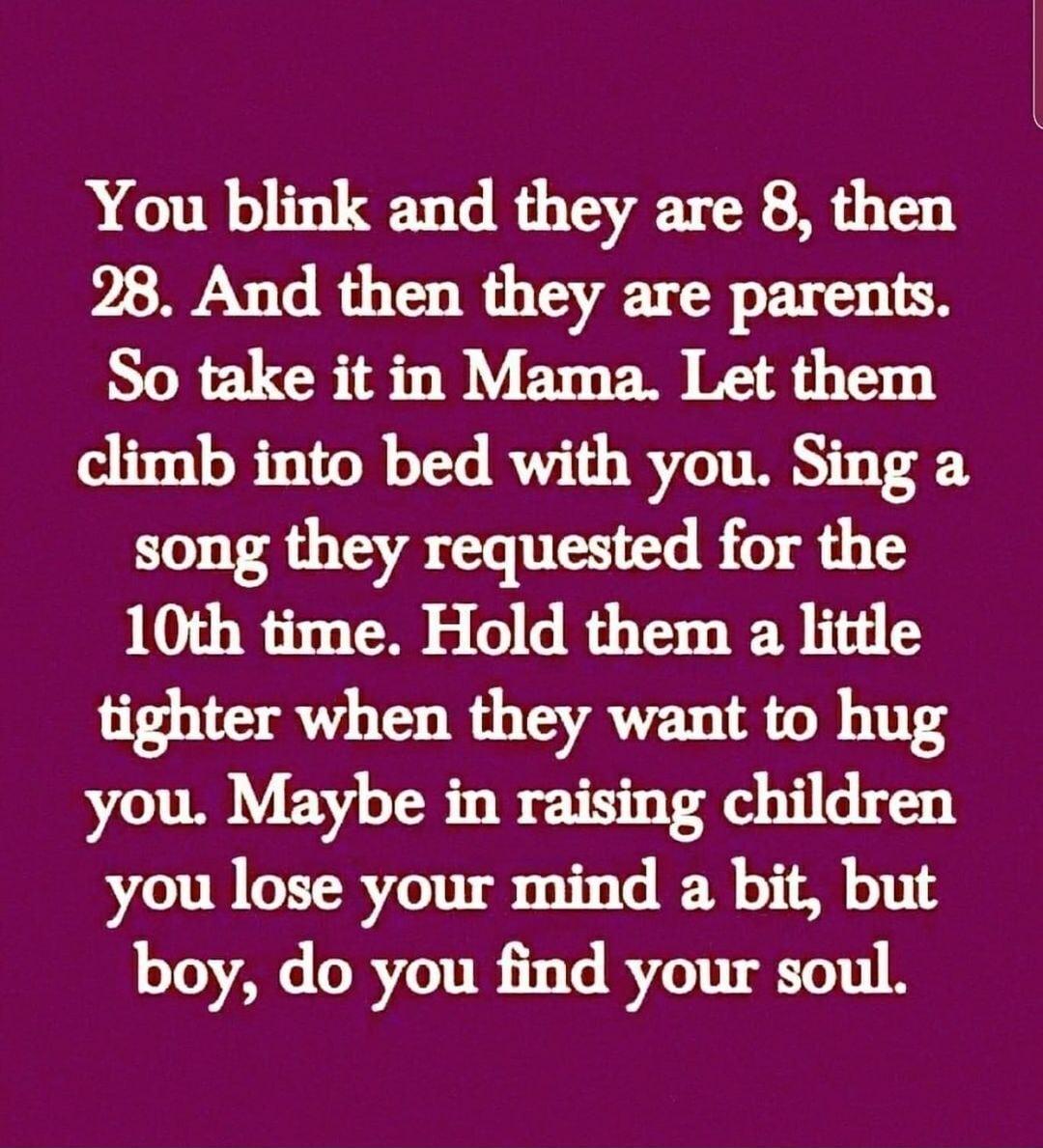 You blink and they are 8 then 28 And then they are parents So take it in Mama Let them climb into bed with you Sing a song they requested for the 10th time Hold them a little tighter when they want to hug you Maybe in raising children you lose your mind a bit but boy do you find your soul