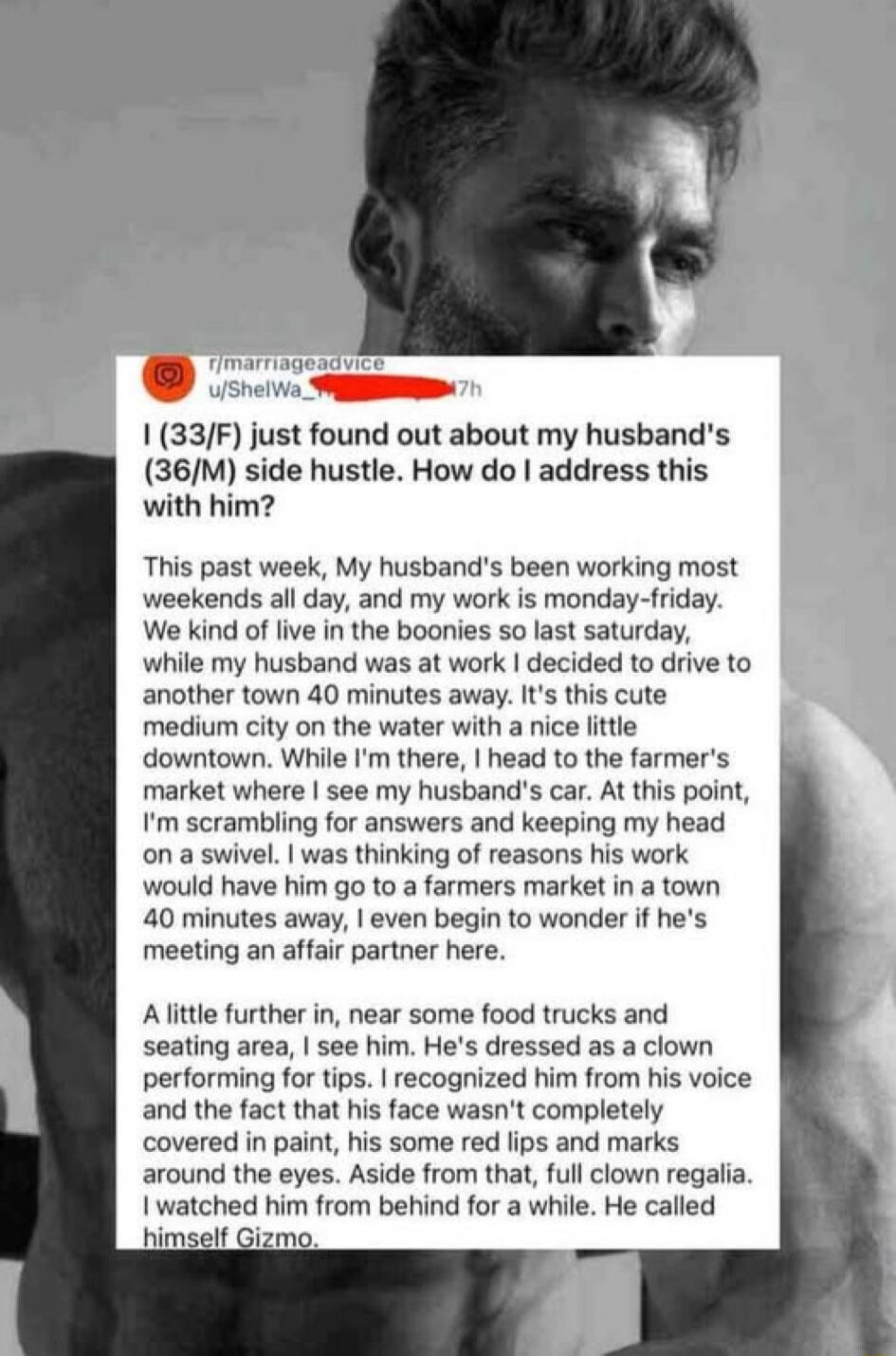 I (33/F) just found out about my husband's (36/M) side hustle. How do I address this with him? This past week, My husband's been working most weekends all day, and my work is monday-friday. We kind of live in the boonies so last saturday, while my husband was at work I decided to drive to another town 40 minutes away. It's this cute medium city on 
