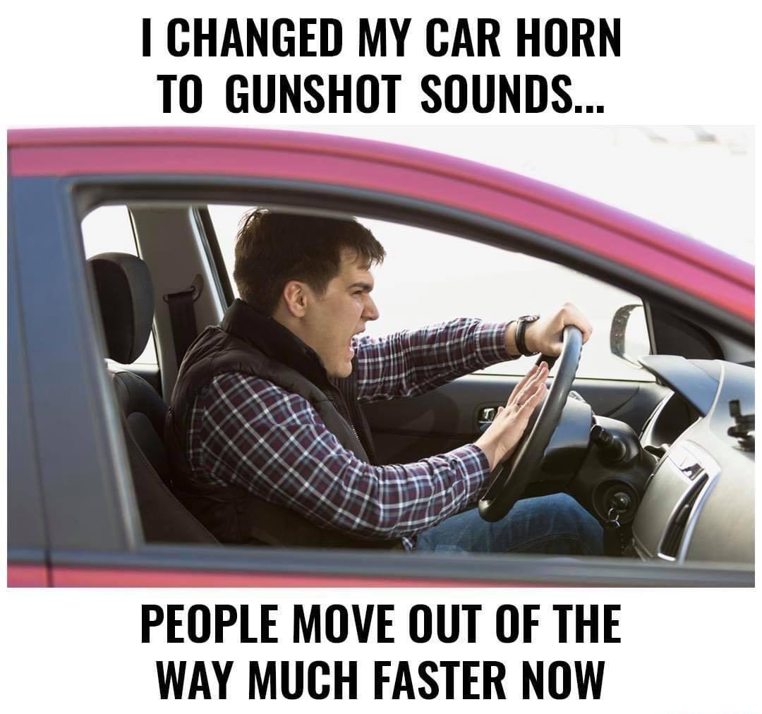 CHANGED MY CAR HORN TO GUNSHOT SOUNDS PEOPLE MOVE OUT OF THE WAY MUCH FASTER NOW