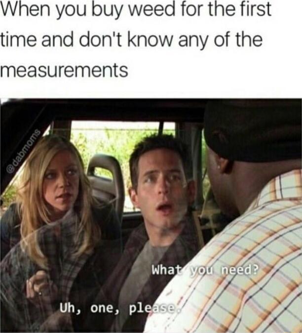 When you buy weed for the first ime and dont know any of the measurements Uh one plg