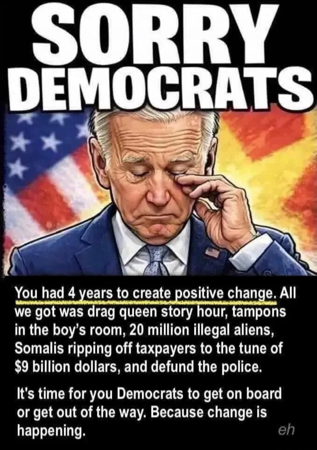 SORRY DEMOCRATS You had 4 years to create positive change. All we got was drag queen story hour, tampons in the boy's room, 20 million illegal aliens, Somalis ripping off taxpayers to the tune of $9 billion dollars, and defund the police. It's time for you Democrats to get on board or get out of the way. Because change is happening. eh