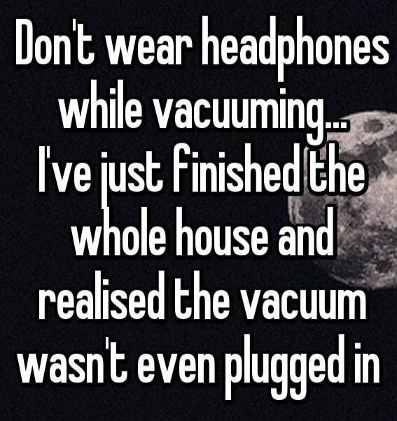 Don't wear headphones while vacuuming... I've just finished the whole house and realised the vacuum wasn't even plugged in