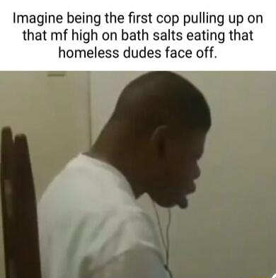 Imagine being the first cop pulling up on that mf high on bath salts eating that homeless dudes face off