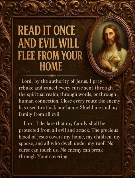 READ IT ONCE AND EVIL WILL FLEE FROM YOUR HOME

Lord, by the authority of Jesus, I pray: rebuke and cancel every curse sent through the spiritual realm, through words, or through human connection. Close every route the enemy has used to attack our home. Shield me and my family from all evil.

Lord, I declare that my family shall be protected from a