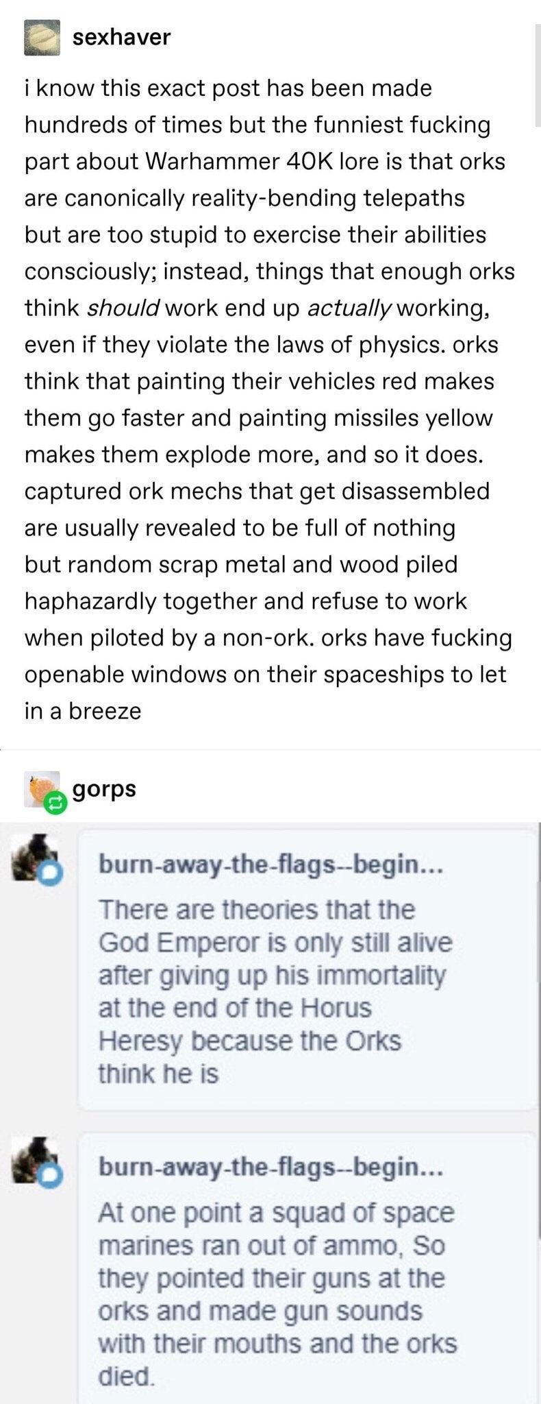 sexhaver i know this exact post has been made hundreds of times but the funniest fucking part about Warhammer 40K lore is that orks are canonically reality bending telepaths but are too stupid to exercise their abilities consciously instead things that enough orks think should work end up actually working even if they violate the laws of physics orks think that painting their vehicles red makes th