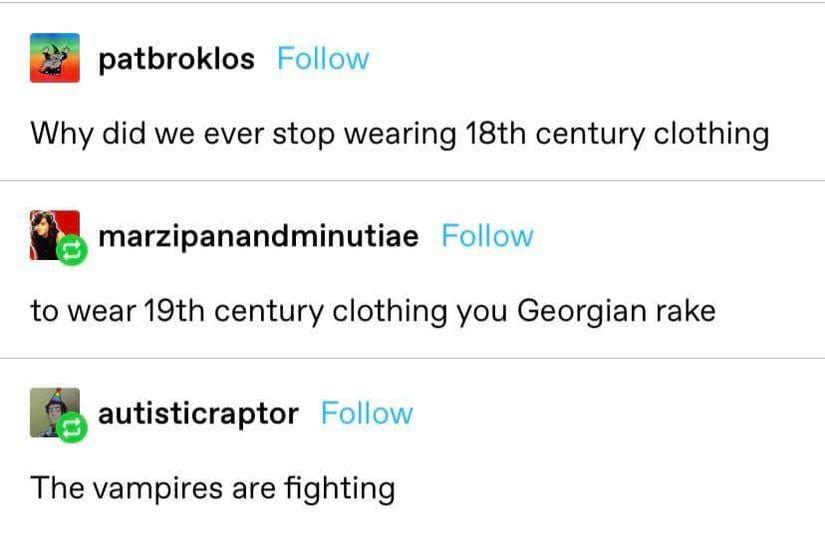 B patbrokios Follow Why did we ever stop wearing 18th century clothing manipanandminutiae Follow to wear 19t century clothing you Georgian rake autisticraptor Follow The vampires are fighting