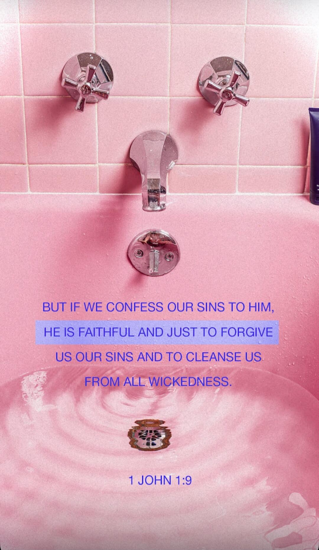 BUT IF WE CONFESS OUR SINS TO HIM, HE IS FAITHFUL AND JUST TO FORGIVE US OUR SINS AND TO CLEANSE US FROM ALL WICKEDNESS. 1 JOHN 1:9