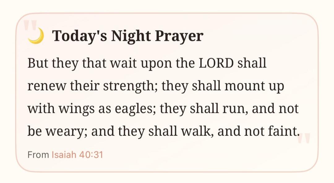 Today's Night Prayer. But they that wait upon the LORD shall renew their strength; they shall mount up with wings as eagles; they shall run, and not be weary; and they shall walk, and not faint. From Isaiah 40:31