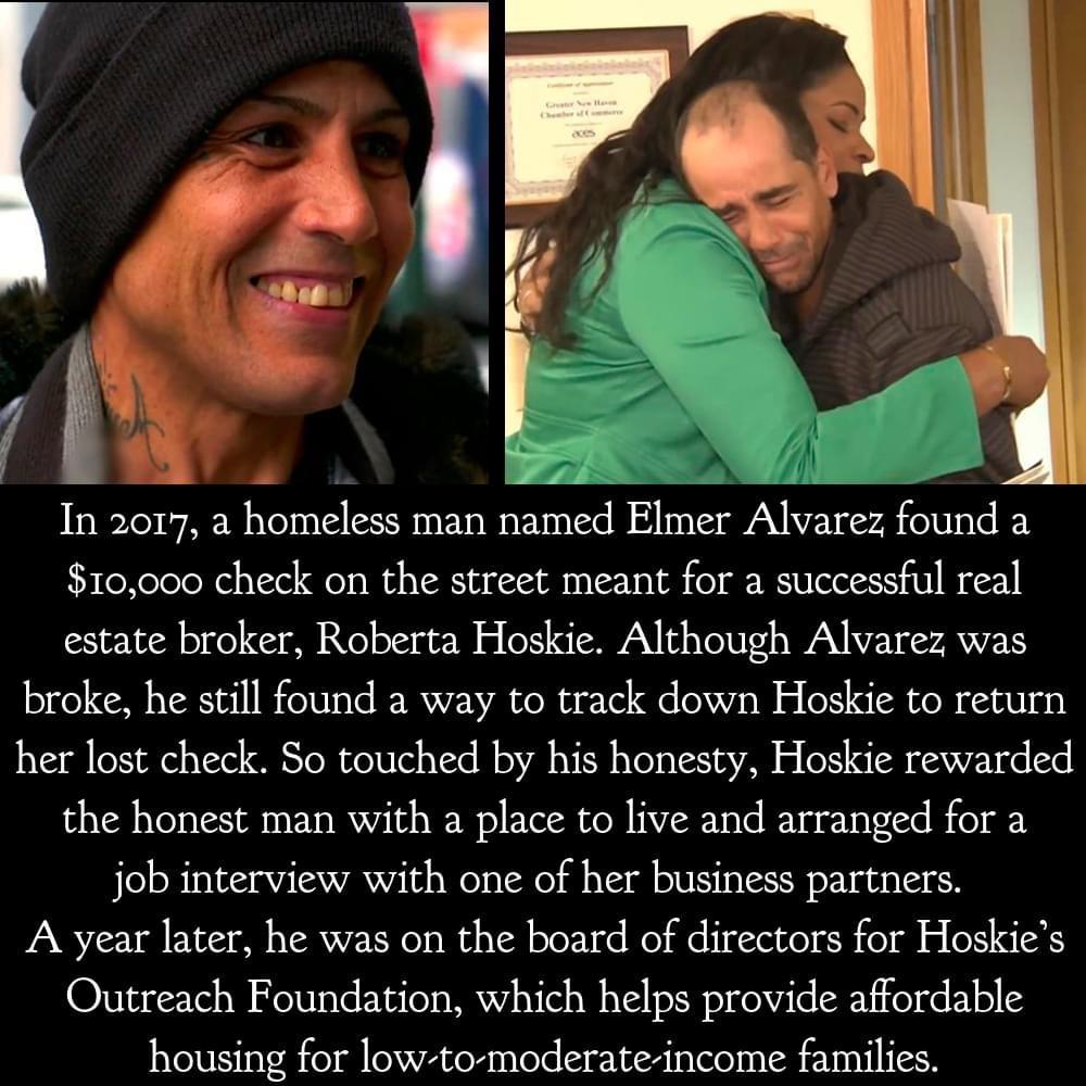 1 o0 In 2017 a homeless man named Elmer Alvarez found a 10000 check on the street meant for a successful real estate broker Roberta Hoskie Although Alvarez was broke he still found a way to track down Hoskie to return her lost check So touched by his honesty Hoskie rewarded the honest man with a place to live and arranged for a job interview with one of her business partners A year later he was on