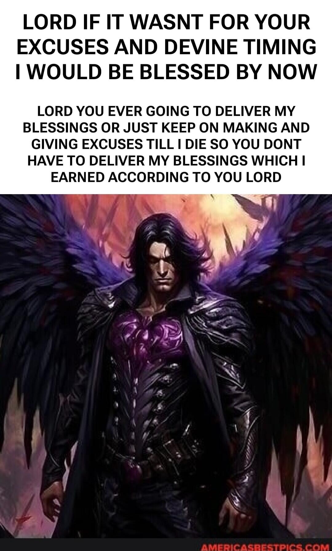 LORD IF IT WASNT FOR YOUR EXCUSES AND DEVINE TIMING I WOULD BE BLESSED BY NOW LORD YOU EVER GOING TO DELIVER MY BLESSINGS OR JUST KEEP ON MAKING AND GIVING EXCUSES TILL I DIE SO YOU DONT HAVE TO DELIVER MY BLESSINGS WHICH I EARNED ACCORDING TO YOU LORD