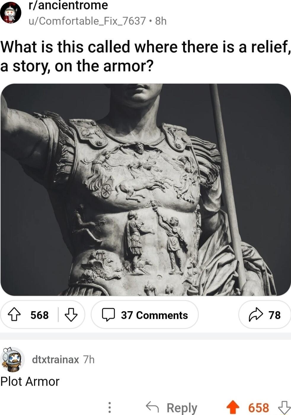 e rancientrome uComfortable_Fix_7637 8h What is this called where there is a relief a story on the armor 4 s68 37 Comments w78 Q dtxtrainax 7h Plot Armor Reply
