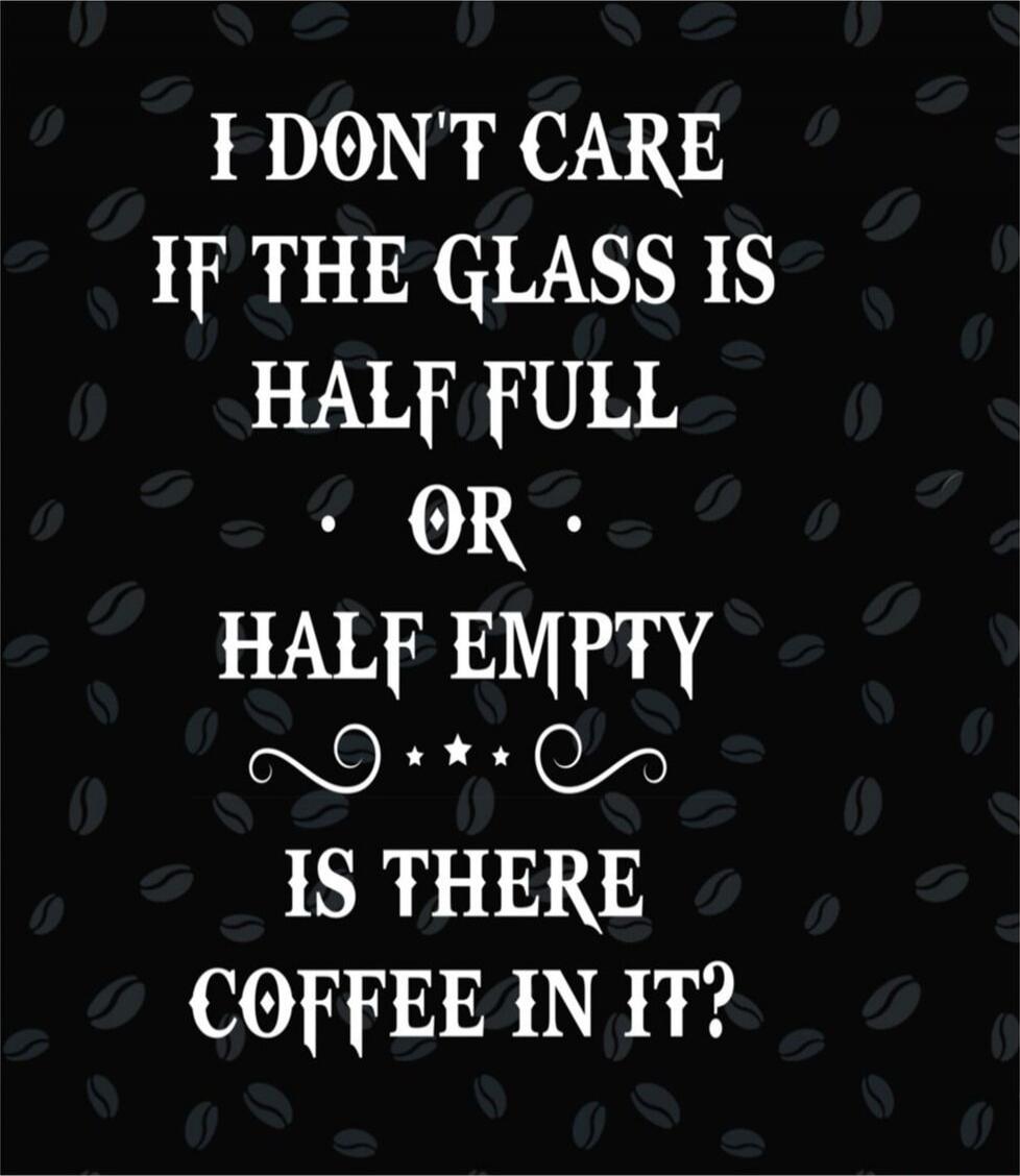 I DON'T CARE IF THE GLASS IS HALF FULL OR HALF EMPTY IS THERE COFFEE IN IT?