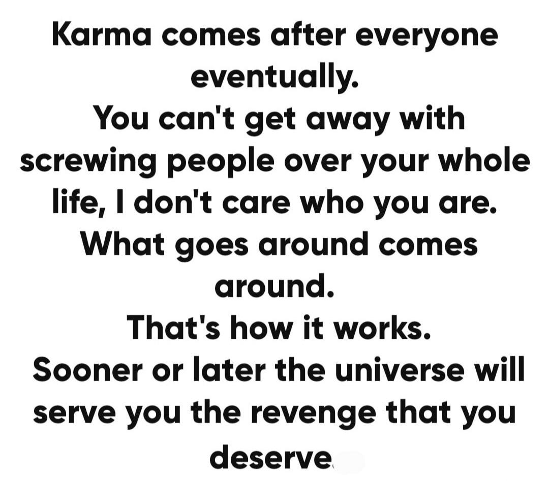 Karma comes after everyone eventually. You can't get away with screwing people over your whole life, I don't care who you are. What goes around comes around. That's how it works. Sooner or later the universe will serve you the revenge that you deserve
Session ID: 1002482.