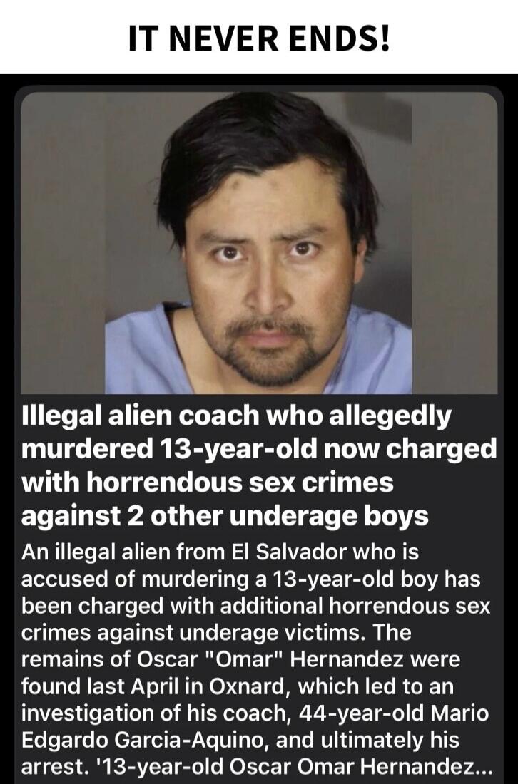 IT NEVER ENDS!

Illegal alien coach who allegedly murdered 13-year-old now charged with horrendous sex crimes against 2 other underage boys

An illegal alien from El Salvador who is accused of murdering a 13-year-old boy has been charged with additional horrendous sex crimes against underage victims. The remains of Oscar 