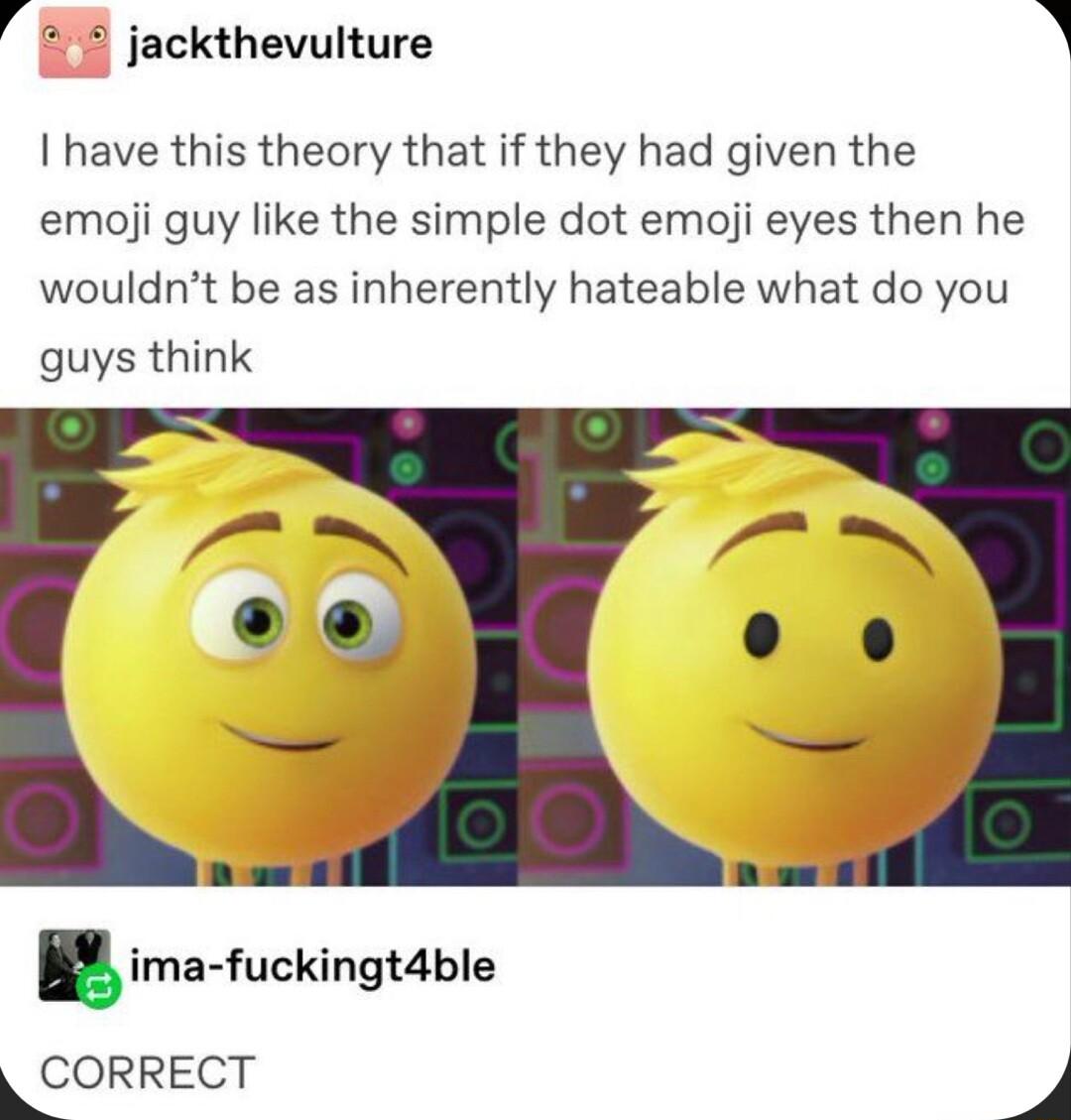 4 jackthevulture have this theory that if they had given the emoji guy like the simple dot emoji eyes then he wouldnt be as inherently hateable what do you guys think ima fuckingtzible LCORRECT J