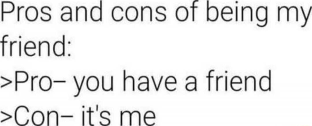 Pros and cons of being my friend:\n>Pro- you have a friend\n>Con- it's me