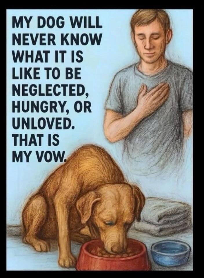MY DOG WILL NEVER KNOW WHAT IT IS LIKE TO BE NEGLECTED, HUNGRY, OR UNLOVED. THAT IS MY VOW.