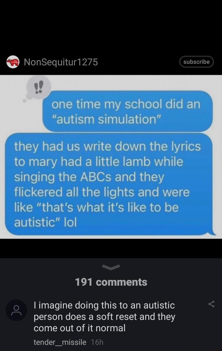 NonSequitur1275 subscribe one time my school did an autism simulation QGIEVA L ETe NV 1 CRe elW o R a ISR Y e1 to mary had a little lamb while Slelale RGN ST o R 3153 T CIETe I R TN Te gl 3T Te RUVETY like thats what its like to be ENE e o 191 comments imagine doing this to an autistic person does a soft reset and they come out of it normal tender_missile