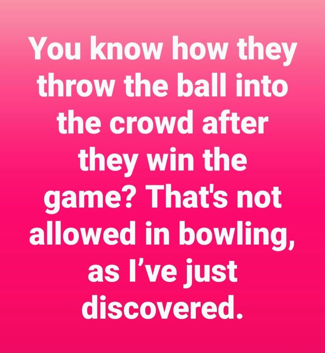 You know how they throw the ball into the crowd after they win the game? That's not allowed in bowling, as I’ve just discovered.