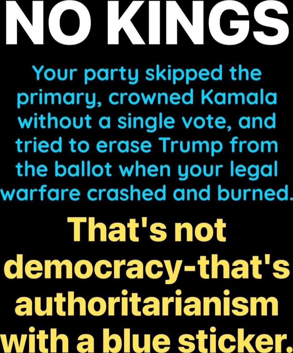 NO KINGS

Your party skipped the primary, crowned Kamala without a single vote, and tried to erase Trump from the ballot when your legal warfare crashed and burned.

That's not democracy-that's authoritarianism with a blue sticker.