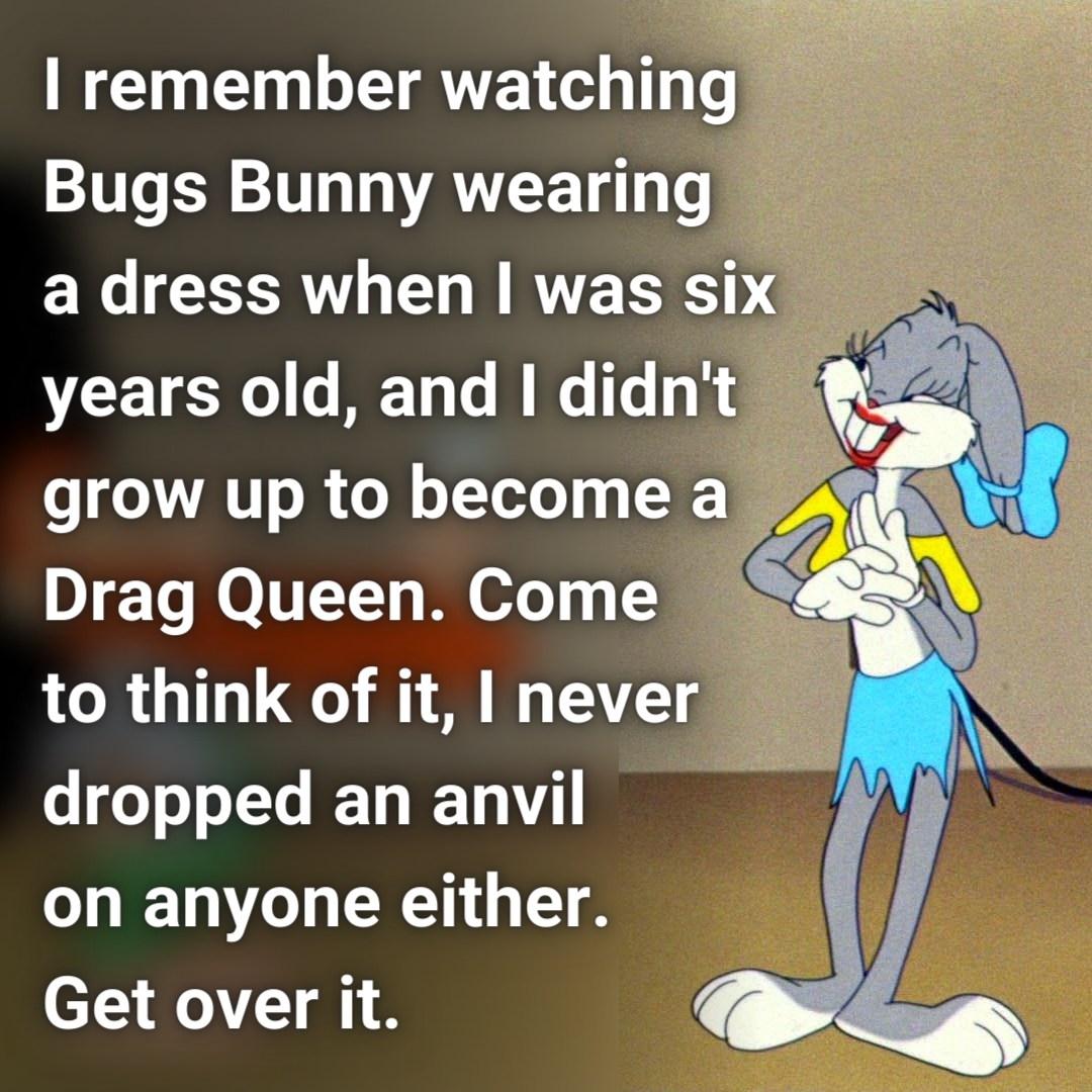 remember watching Bugs Bunny wearing a dress when was six years old and didnt grow up to become a 0 To MOTTTY M ofe 3 to think of it never dropped an anvil on anyone either Get over it