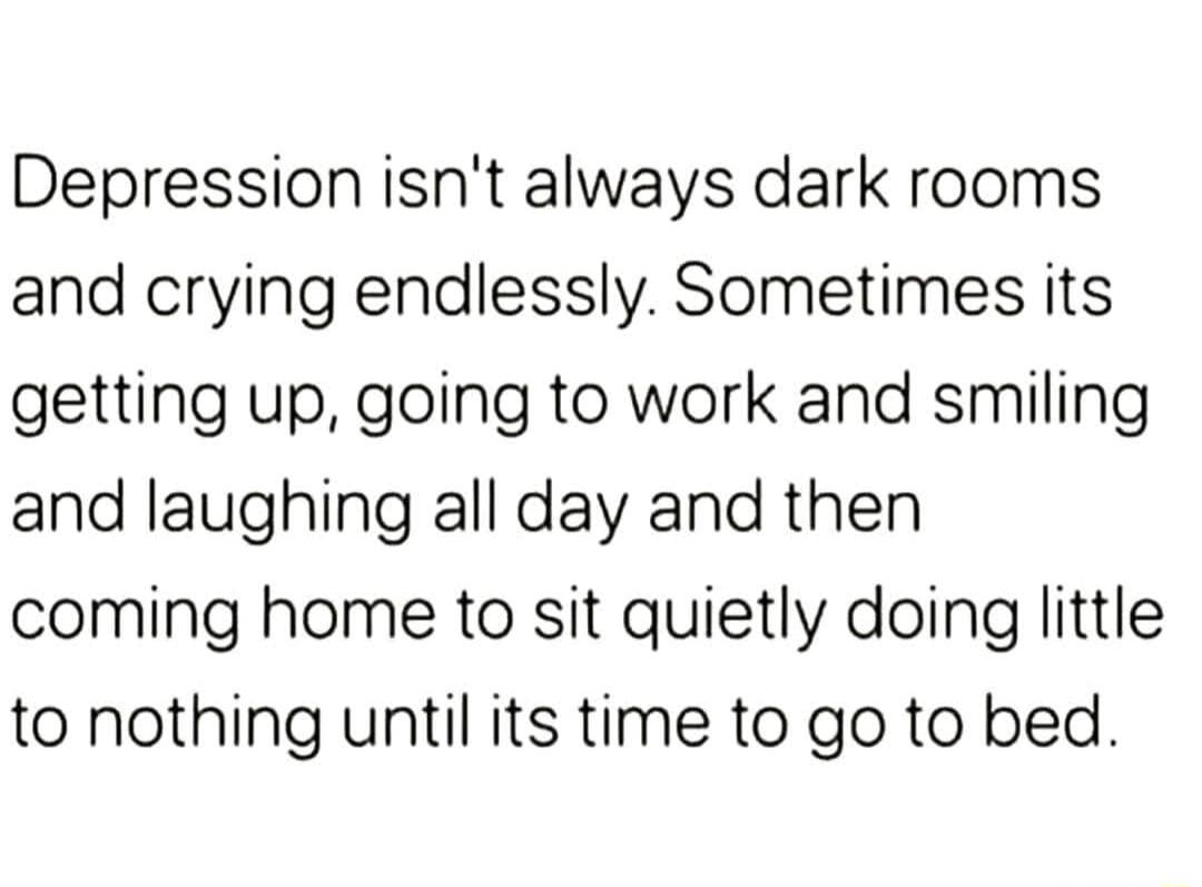 Depression isnt always dark rooms and crying endlessly Sometimes its getting up going to work and smiling and laughing all day and then coming home to sit quietly doing little to nothing until its time to go to bed