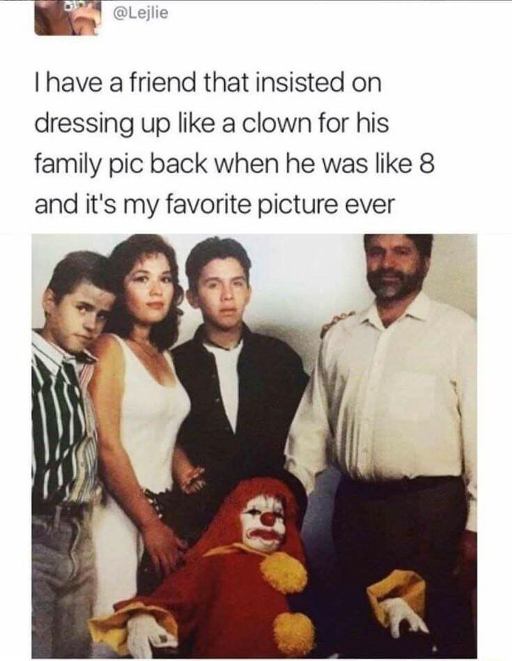 i I have a friend that insisted on dressing up like a clown for his family pic back when he was like 8 and its my favorite picture ever