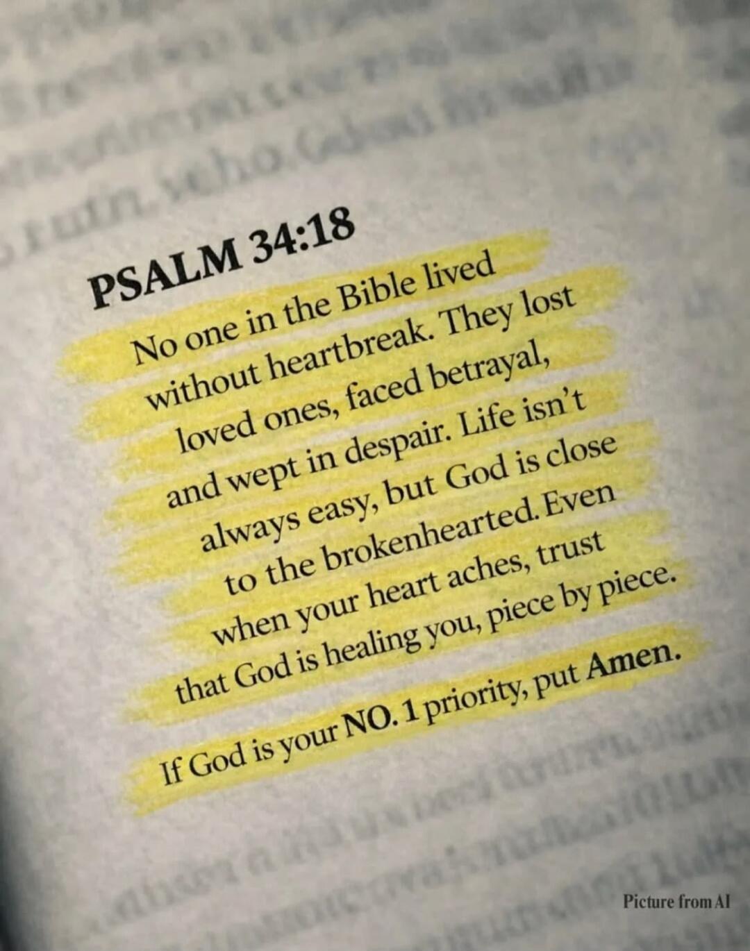 PSALM 34:18 No one in the Bible lived without heartbreak. They lost loved ones, faced betrayal, and wept in despair. Life isn't always easy, but God is close to the brokenhearted. Even when your heart aches, trust that God is healing you, piece by piece. If God is your NO. 1 priority, put Amen.