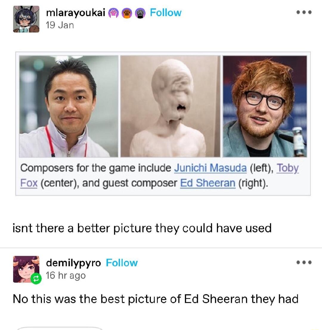 miarayoukai Follow 19 Jan Composers for the game include Junichi Masuda left Toby Fox center and guest composer Ed Sheeran right isnt there a better picture they could have used demilypyro Follow 16 hr ago No this was the best picture of Ed Sheeran they had