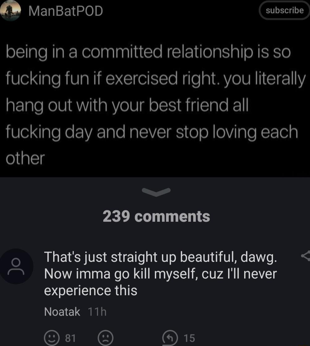 LELIEE o subscribe being in a committed relationship is so fucking fun if exercised right you literally hang out with your best friend all fucking day and never stop loving each other b 239 comments o Thats just straight up beautiful dawg 7 Now imma go kill myself cuz Il never SOEUERERGTE Noatak 11h I ORE